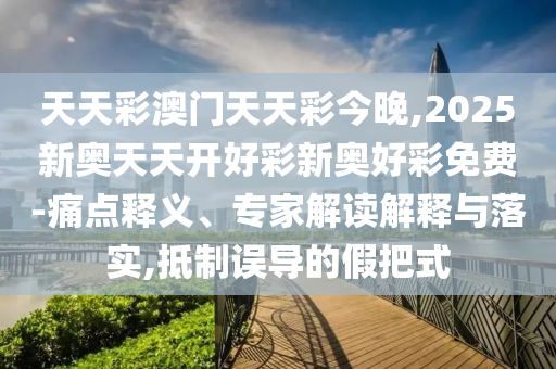 天天彩澳门天天彩今晚,2025新奥天天开好彩新奥好彩免费-痛点释义、专家解读解释与落实,抵制误导的假把式